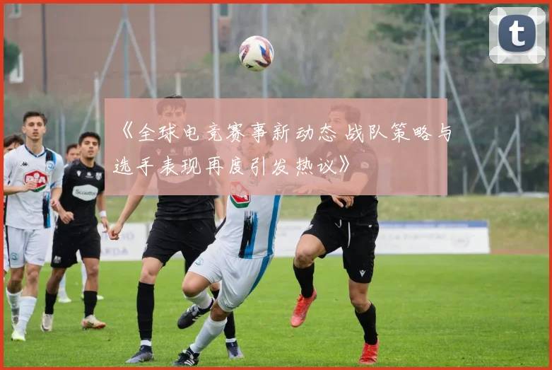 《全球电竞赛事新动态 战队策略与选手表现再度引发热议》
