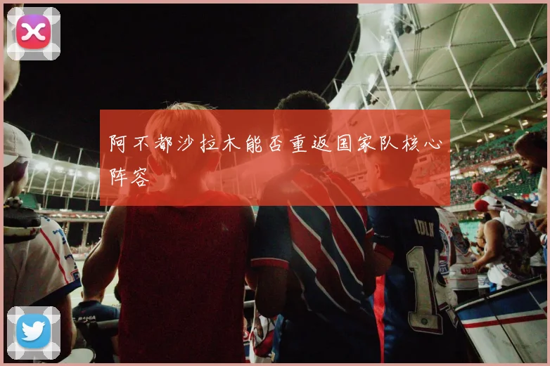 阿不都沙拉木能否重返国家队核心阵容