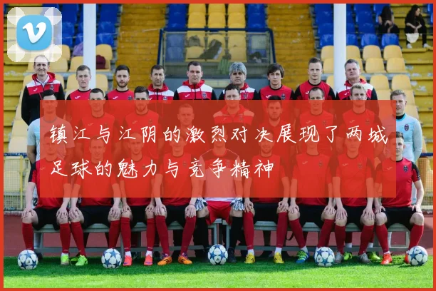 镇江与江阴的激烈对决展现了两城足球的魅力与竞争精神