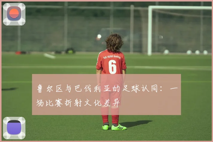 鲁尔区与巴伐利亚的足球认同：一场比赛折射文化差异