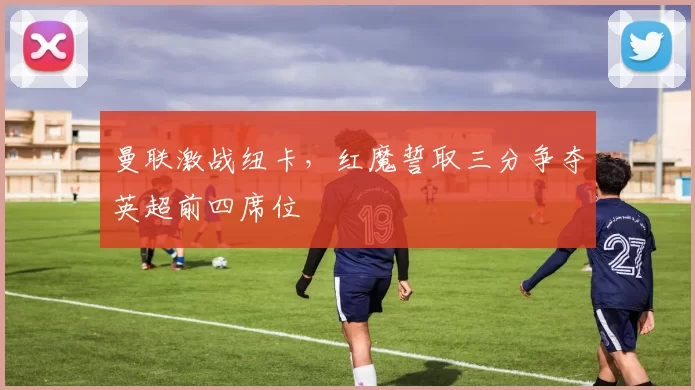 曼联激战纽卡，红魔誓取三分争夺英超前四席位