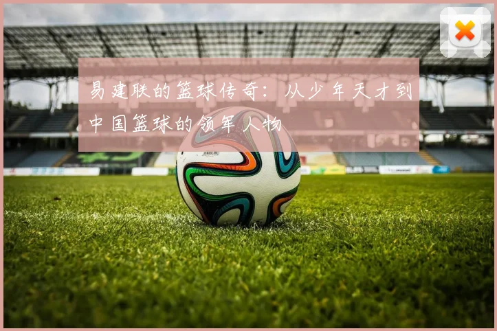 易建联的篮球传奇：从少年天才到中国篮球的领军人物