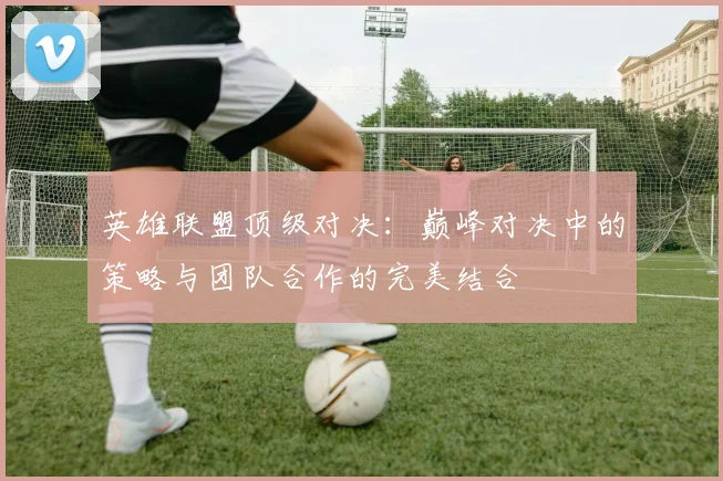 英雄联盟顶级对决：巅峰对决中的策略与团队合作的完美结合