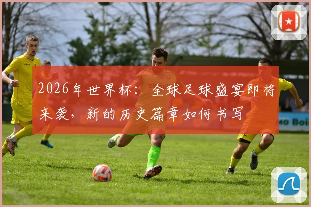 2026年世界杯：全球足球盛宴即将来袭，新的历史篇章如何书写