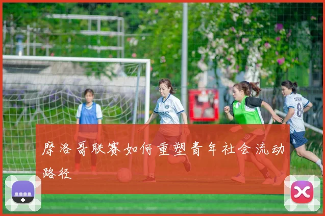 摩洛哥联赛如何重塑青年社会流动路径