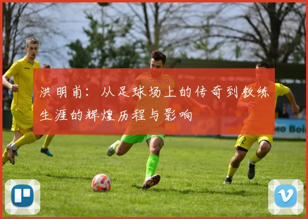 洪明甫：从足球场上的传奇到教练生涯的辉煌历程与影响